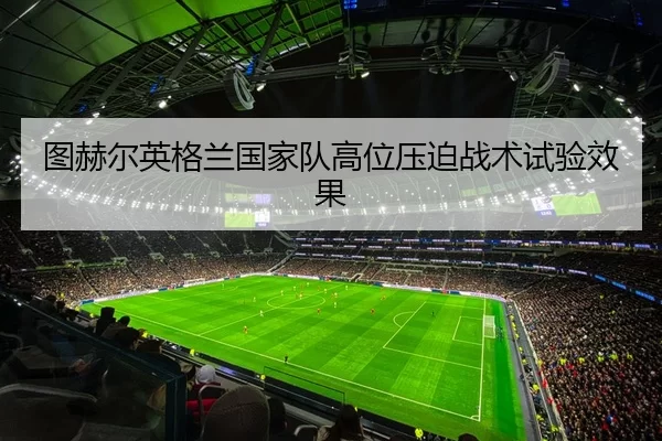 图赫尔英格兰国家队高位压迫战术试验效果