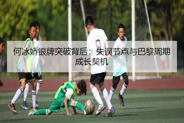 何冰娇银牌突破背后：失误节点与巴黎周期成长契机